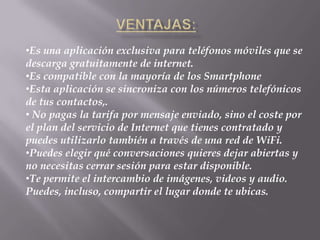 •Es una aplicación exclusiva para teléfonos móviles que se
descarga gratuitamente de internet.
•Es compatible con la mayoría de los Smartphone
•Esta aplicación se sincroniza con los números telefónicos
de tus contactos,.
• No pagas la tarifa por mensaje enviado, sino el coste por
el plan del servicio de Internet que tienes contratado y
puedes utilizarlo también a través de una red de WiFi.
•Puedes elegir qué conversaciones quieres dejar abiertas y
no necesitas cerrar sesión para estar disponible.
•Te permite el intercambio de imágenes, videos y audio.
Puedes, incluso, compartir el lugar donde te ubicas.
 