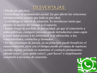 • Puede ser adictiva.
• Contribuye al aislamiento social. Ya que afecta las relaciones
interpersonales puesto que todo es por chat.
• Contribuye al déficit de atención. Te involucras tanto que
pierdes la noción del tiempo y el espacio.
• Existe riesgo de perdida de privacidad, ya que al conectarte a
redes públicas, cualquier persona puede introducirse como espía
y tener total acceso a tu intimidad, a tu ubicación, a tus
conversaciones, contactos y llamadas.
• En las relaciones de pareja, en un principio puede beneficiar el
enamoramiento, pero con el tiempo puede ser causa de rupturas
cuando alguno persiste en mantener el contacto permanente:
¿dónde estás?, ¿con quién estas?, ¿qué haces? o simplemente
someterte a horarios de conexión.
 