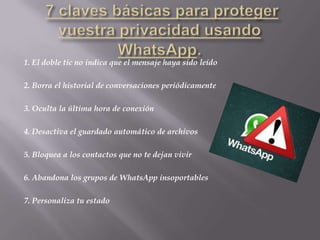 1. El doble tic no indica que el mensaje haya sido leído
2. Borra el historial de conversaciones periódicamente
3. Oculta la última hora de conexión
4. Desactiva el guardado automático de archivos
5. Bloquea a los contactos que no te dejan vivir
6. Abandona los grupos de WhatsApp insoportables
7. Personaliza tu estado
 