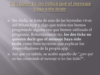  Sin duda, se trata de una de las leyendas vivas
del WhatsApp y algo que todos nos hemos
preguntado alguna vez que hemos utilizado el
programa. Rotundamente no, los dos ticks no
quieren decir que el mensaje haya sido
leído, como bien tuvieron que explicar los
desarrolladores de la propia app.
 Así que ya sabéis, se acabó aquello de “¿por qué
no has contestado al mensaje si los has leído?“.
 