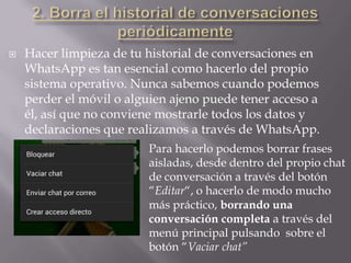  Hacer limpieza de tu historial de conversaciones en
WhatsApp es tan esencial como hacerlo del propio
sistema operativo. Nunca sabemos cuando podemos
perder el móvil o alguien ajeno puede tener acceso a
él, así que no conviene mostrarle todos los datos y
declaraciones que realizamos a través de WhatsApp.
Para hacerlo podemos borrar frases
aisladas, desde dentro del propio chat
de conversación a través del botón
“Editar“, o hacerlo de modo mucho
más práctico, borrando una
conversación completa a través del
menú principal pulsando sobre el
botón “Vaciar chat”
 