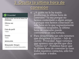  ¿A quién no le ha traído
problemas la última hora de
conexión? Ya sea porque no
hemos contestado a algún amigo
o porque nos hemos conectado en
una hora en la que supuestamente
estábamos ocupados, la última
hora de conexión puede
convertirse en una tortura.
 Para desactivarla tan solo tenemos
que dirigirnos a Ajustes – Info de
cuenta– Privacidad. Aquí veremos
que aparece una opción que dice
“Última vez“. Podemos hacer que
la última hora de conexión la vean
todos nuestros contactos, sólo los
guardados o todos.
 