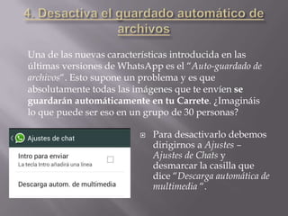  Para desactivarlo debemos
dirigirnos a Ajustes –
Ajustes de Chats y
desmarcar la casilla que
dice “Descarga automática de
multimedia “.
Una de las nuevas características introducida en las
últimas versiones de WhatsApp es el “Auto-guardado de
archivos“. Esto supone un problema y es que
absolutamente todas las imágenes que te envíen se
guardarán automáticamente en tu Carrete. ¿Imagináis
lo que puede ser eso en un grupo de 30 personas?
 
