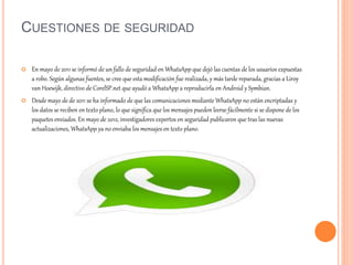 CUESTIONES DE SEGURIDAD
 En mayo de 2011 se informó de un fallo de seguridad en WhatsApp que dejó las cuentas de los usuarios expuestas
a robo. Según algunas fuentes, se cree que esta modificación fue realizada, y más tarde reparada, gracias a Liroy
van Hoewijk, directivo de CorelSP.net que ayudó a WhatsApp a reproducirla en Android y Symbian.
 Desde mayo de de 2011 se ha informado de que las comunicaciones mediante WhatsApp no están encriptadas y
los datos se reciben en texto plano, lo que significa que los mensajes pueden leerse fácilmente si se dispone de los
paquetes enviados. En mayo de 2012, investigadores expertos en seguridad publicaron que tras las nuevas
actualizaciones, WhatsApp ya no enviaba los mensajes en texto plano.
 