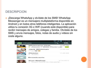 DESCRIPCION
 ¡Descarga WhatsApp y olvídate de los SMS! WhatsApp
Messenger es un mensajero multiplataforma disponible en
Android y en todos otros teléfonos inteligentes. La aplicación
utiliza tu conexión 3G o WiFi (cuando está disponible) para
recibir mensajes de amigos, colegas y familia. Olvídate de los
SMS y envía mensajes, fotos, notas de audio y vídeos sin
coste alguno.
 