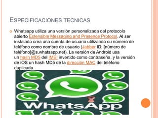 ESPECIFICACIONES TECNICAS
 Whatsapp utiliza una versión personalizada del protocolo
abierto Extensible Messaging and Presence Protocol. Al ser
instalado crea una cuenta de usuario utilizando su número de
teléfono como nombre de usuario (Jabber ID: [número de
teléfono]@s.whatsapp.net). La versión de Android usa
un hash MD5 del IMEI invertido como contraseña, y la versión
de iOS un hash MD5 de la dirección MAC del teléfono
duplicada.
 