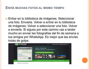 ENVÍA MUCHAS FOTOS AL MISMO TIEMPO
 Entrar en tu biblioteca de imágenes. Seleccionar
una foto. Enviarla. Volver a entrar en tu biblioteca
de imágenes. Volver a seleccionar una foto. Volver
a enviarla. Si sigues por este camino vas a tardar
mucho en enviar las fotografías del fin de semana a
tus amigos por WhatsApp. Es mejor que las envíes
todas de golpe.
 