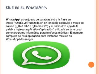 QUÉ ES EL WHATSAPP:
WhatsApp' es un juego de palabras entre la frase en
inglés 'What's up?' utilizada en en lenguaje coloquial a modo de
saludo ('¿Qué tal?' o '¿Cómo va?') y el diminutivo app de la
palabra inglesa application ('aplicación', utilizada en este caso
como programa informático para teléfonos móviles). El nombre
completo de esta aplicación para teléfonos móviles es
WhatsApp Messenger.
 