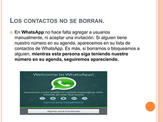 LOS CONTACTOS NO SE BORRAN.
 En WhatsApp no hace falta agregar a usuarios
manualmente, ni aceptar una invitación. Si alguien tiene
nuestro número en su agenda, aparecemos en su lista de
contactos de WhatsApp. Es más, si borramos o bloqueamos a
alguien, mientras esta persona siga teniendo nuestro
número en su agenda, seguiremos apareciendo.
 