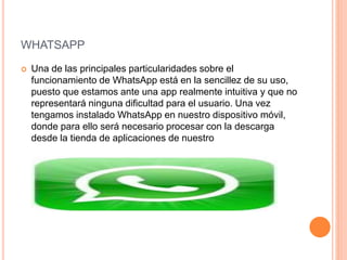 WHATSAPP
 Una de las principales particularidades sobre el
funcionamiento de WhatsApp está en la sencillez de su uso,
puesto que estamos ante una app realmente intuitiva y que no
representará ninguna dificultad para el usuario. Una vez
tengamos instalado WhatsApp en nuestro dispositivo móvil,
donde para ello será necesario procesar con la descarga
desde la tienda de aplicaciones de nuestro
 