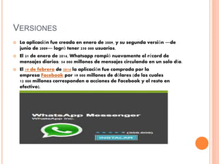 VERSIONES
 La aplicación fue creada en enero de 2009, y su segunda versión ―de
junio de 2009― logró tener 250 000 usuarios.
 El 21 de enero de 2014, Whatsapp rompió nuevamente el récord de
mensajes diarios: 54 000 millones de mensajes circulando en un solo día.
 El 19 de febrero de 2014 la aplicación fue comprada por la
empresa Facebook por 19 000 millones de dólares (de los cuales
12 000 millones corresponden a acciones de Facebook y el resto en
efectivo).
 