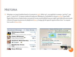 HISTORIA
 WhatsApp es un juego de palabras basado en la expresión en inglés «What’s up?», cuyo significado se asemeja a ‘¿qué hay?’, ‘¿qué
pasa?’, o ‘¿cómo te va?’. La empresa creadora de la aplicación, WhatsApp Inc., fue fundada en 2009 por Jan Koum (quien había
llegado desde Ucrania a Estados Unidos a principios de los años noventa hablando muy poco inglés), quien había sido anteriormente
el director del equipo de operaciones de plataforma deYahoo y el antiguo jefe del equipo de ingenieros Brian Acton.8 La compañía
tiene su sede en Silicon Valley.
 