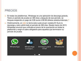 PRECIOS
 En todas las plataformas, Whatsapp es una aplicación de descarga gratuita.
Tiene un periodo de prueba en 365 días y después de ese período, se
bloquea exigiendo un pago de 0.86 euros ó $0.99 dólares estadounidenses.11
 Históricamente, en iOS no tenía esta cuota anual; costaba $1 Euro la
descarga y esto cubría todo el periodo de 365 días. Desde marzo de 2013
WhatsApp anunció que unificaba el precio de la suscripción en todas la
pltaformas y exigir el cobro obligatorio para aquellos que terminaron su
período de prueba
 