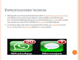 ESPECIFICACIONES TECNICAS
 Whatsapp utiliza una versión personalizada del protocolo abierto Extensible Messaging and Presence Protocol.
Al ser instalado crea una cuenta de usuario utilizando su número de teléfono como nombre de usuario
(Jabber ID: [número de teléfono]@s.whatsapp.net). La versión de Android usa un hash MD5 delIMEI invertido
como contraseña, y la versión de iOS un hash MD5 de la dirección MAC del teléfono duplicada.
 Los mensajes de imagen, audio o video se envían subiendo dicho contenido a un servidor HTTP y enviando
un enlace al mismo, junto a una miniatura codificada enBase64 (si es aplicable).
 