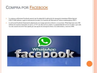 COMPRA POR FACEBOOK
 La empresa californiana Facebook anunció que ha adquirido la aplicación de mensajería instantánea WhatsApp por
USD 19 000 millones, según la información enviada a la Comisión del Mercado de Valores estadounidense (SEC).
 La red social Facebook financiará la adquisición con el pago parcial en efectivo y en acciones. WhatsApp tiene unos 500
millones de usuarios mensuales en activo, el 70 % de ellos activos a diario. La popularidad del servicio se debe a que cada
vez más usuarios de móvil han optado por esta opción de mensajería frente a los tradicionales y onerosos SMS.
 