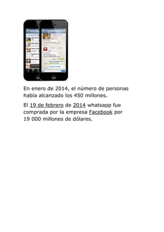En enero de 2014, el número de personas
había alcanzado los 450 millones.
El 19 de febrero de 2014 whatsapp fue
comprada por la empresa Facebook por
19 000 millones de dólares.