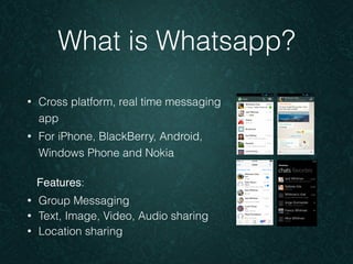 What is Whatsapp? 
• Cross platform, real time messaging 
app 
• For iPhone, BlackBerry, Android, 
Windows Phone and Nokia 
Features: 
• Group Messaging 
• Text, Image, Video, Audio sharing 
• Location sharing 
 