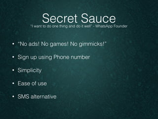 Secret Sauce 
“I want to do one thing and do it well” - WhatsApp Founder 
• “No ads! No games! No gimmicks!” 
• Sign up using Phone number 
• Simplicity 
• Ease of use 
• SMS alternative 
 