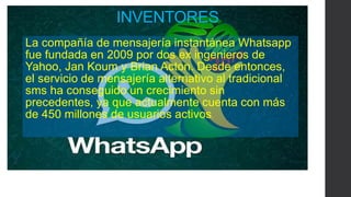 INVENTORES 
La compañía de mensajería instantánea Whatsapp 
fue fundada en 2009 por dos ex ingenieros de 
Yahoo, Jan Koum y Brian Acton. Desde entonces, 
el servicio de mensajería alternativo al tradicional 
sms ha conseguido un crecimiento sin 
precedentes, ya que actualmente cuenta con más 
de 450 millones de usuarios activos. 
 