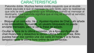 CARACTERISTICAS 
Palomita doble. Muchos hemos vivido creyendo que el doublé 
check equivale a que el mensaje ha sido leído, pero la realidad es 
que sólo te está asegurando que WhatsApp mandó el mensaje al 
destinario. Una palomita significa que el msj se mandó al servidor, 
no al destinatario. 
• Bloquear un contacto. Ve a ´Ajustes>Ajustes de Chat y ahí añade 
a los indeseables. Recuerda, un usuario bloqueado no puede 
enviarte mensajes, pero sí ver tu frase de estado. 
• Ocultar la hora de tu última conexión. Ve a Ajustes>Ajustes de 
chat>Avanzado y desactiva la opción Última hora en línea. Sólo 
puedes hacer ese cambio una vez cada 24 horas, y si lo haces, 
tampoco verás la última hora online de tus contactos. 
 