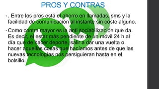 PROS Y CONTRAS 
• . Entre los pros está el ahorro en llamadas, sms y la 
facilidad de comunicación al instante sin coste alguno. 
•Como contra mayor es la anti sociabilización que da. 
Es decir, el estar más pendiente de un móvil 24 h al 
día que de hacer deporte, salir a dar una vuelta o 
hacer aquellas cosas que hacíamos antes de que las 
nuevas tecnologías nos persiguieran hasta en el 
bolsillo. 
 