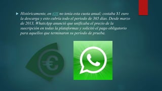 Históricamente, en iOS no tenía esta cuota anual; costaba $1 euro
la descarga y esto cubría todo el periodo de 365 días. Desde marzo
de 2013, WhatsApp anunció que unificaba el precio de la
suscripción en todas la plataformas y solicitó el pago obligatorio
para aquellos que terminaron su período de prueba.
 