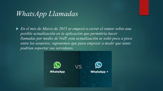 WhatsApp Llamadas
 En el mes de Marzo de 2015 se empezó a correr el rumor sobre una
posible actualización en la aplicación que permitiría hacer
llamadas por medio de VoIP, esta actualización se soltó poco a poco
entre los usuarios; suponemos que para empezar a medir que tanto
podrían soportar sus servidores.
 