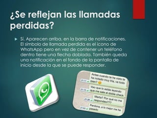 ¿Se reflejan las llamadas
perdidas?
 Sí. Aparecen arriba, en la barra de notificaciones.
El símbolo de llamada perdida es el icono de
WhatsApp pero en vez de contener un teléfono
dentro tiene una flecha doblada. También queda
una notificación en el fondo de la pantalla de
inicio desde la que se puede responder.
 