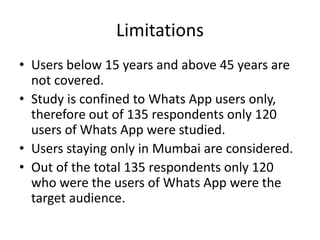 Limitations
• Users below 15 years and above 45 years are
not covered.
• Study is confined to Whats App users only,
therefore out of 135 respondents only 120
users of Whats App were studied.
• Users staying only in Mumbai are considered.
• Out of the total 135 respondents only 120
who were the users of Whats App were the
target audience.
 