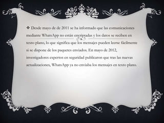  Desde mayo de de 2011 se ha informado que las comunicaciones
mediante WhatsApp no están encriptadas y los datos se reciben en
texto plano, lo que significa que los mensajes pueden leerse fácilmente
si se dispone de los paquetes enviados. En mayo de 2012,
investigadores expertos en seguridad publicaron que tras las nuevas
actualizaciones, WhatsApp ya no enviaba los mensajes en texto plano.
 
