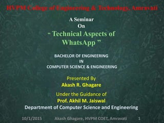 A Seminar
On
“ Technical Aspects of
WhatsApp ”
BACHELOR OF ENGINEERING
IN
COMPUTER SCIENCE & ENGINEERING
Presented By
Akash R. Ghagare
Under the Guidance of
Prof. Akhil M. Jaiswal
Department of Computer Science and Engineering
HVPM College of Engineering & Technology, Amravati
10/1/2015 Akash Ghagare, HVPM COET, Amravati 1
 