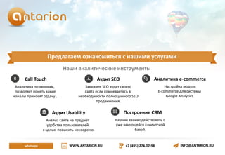 WWW.ANTARION.RU +7 (495) 274-02-98 INFO@ANTARION.RU
Предлагаем ознакомиться с нашими услугами
whatsapp
Call Touch
Аналитика по звонкам,
позволяет понять какие
каналы приносят отдачу .
Аналитика e-commerce
Настройка модуля
E-commerce для системы
Google Analytics.
Аудит SEO
Закажите SEO аудит своего
сайта если сомневаетесь в
необходимости полноценного SEO
продвижения.
Наши аналитические инструменты
Построение CRM
Научим взаимодействовать с
уже имеющейся клиентской
базой.
Аудит Usability
Анализ сайта на предмет
удобства пользователей,
с целью повысить конверсию.
 
