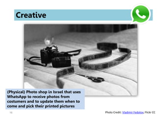 16
Creative
(Physical) Photo shop in Israel that uses
WhatsApp to receive photos from
costumers and to update them when to
come and pick their printed pictures
Photo Credit: Vladimir Fedotov, Flickr CC
 