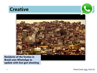 17
Creative
Residents of the favelas in
Brazil uses WhatsApp to
update with live gun shooting
Photo Credit: Alex, Flickr CC
 