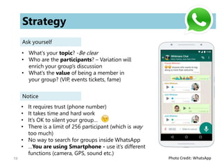 19
Strategy
Ask yourself
• What's your topic? -Be clear
• Who are the participants? – Variation will
enrich your group’s discussion
• What’s the value of being a member in
your group? (VIP, events tickets, fame)
Notice
• It requires trust (phone number)
• It takes time and hard work
• It’s OK to silent your group…
• There is a limit of 256 participant (which is way
too much)
• No way to search for groups inside WhatsApp
• …You are using Smartphone - use it’s different
functions (camera, GPS, sound etc.)
Photo Credit: WhatsApp
 