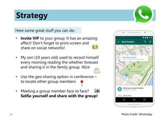 20
Strategy
Here some great stuff you can do:
• Invite VIP to your group: It has an amazing
affect! Don’t forget to print-screen and
share on social networks!
• My son (10 years old) used to record himself
every morning reading the whether forecast
and sharing it in the family group. Nice
• Use the geo sharing option in conference –
to locate other group members
• Meeting a group member face to face?
Selfie yourself and share with the group!
Photo Credit: WhatsApp
 