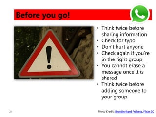 21
Before you go!
• Think twice before
sharing information
• Check for typo
• Don’t hurt anyone
• Check again if you’re
in the right group
• You cannot erase a
message once it is
shared
• Think twice before
adding someone to
your group
Photo Credit: Blondinrikard Fröberg, Flickr CC
 