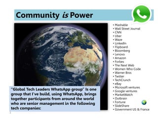 3
Community is Power
• Mashable
• Wall Street Journal
• CNN
• Uber
• Waze
• LinkedIn
• Flipboard
• Bloomberg
• Lenovo
• Amazon
• Forbes
• The Next Web
• Women Who Code
• Warner Bros
• Twitter
• TechCrunch
• eBay
• Microsoft ventures
• Google ventures
• MarketWatch
• Outbrain
• Fortune
• SlideShare
• Government US & France
“Global Tech Leaders WhatsApp group” Is one
group that I’ve build, using WhatsApp, brings
together participants from around the world
who are senior management in the following
tech companies:
 