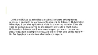 Com a evolução da tecnologia o aplicativo para smartphones
renovou o conceito de comunicação através da Internet. O Aplicativo
WhatsApp é um dos aplicativos mais baixados no mundo. Com ele
você se comunica através de mensagens de texto e multimídia.
Utilizando a Internet você envia mensagem para um contato sem
pagar nada (um exemplo é o usuário de Internet que utiliza rede Wi-
fi), faz ligações e ainda tem chamada em espera.
 