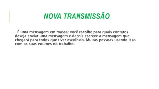 NOVA TRANSMISSÃO
É uma mensagem em massa: você escolhe para quais contatos
deseja enviar uma mensagem e depois escreve a mensagem que
chegará para todos que tiver escolhido. Muitas pessoas usando isso
com as suas equipes no trabalho.
 