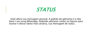 STATUS
Você altera sua mensagem pessoal. A padrão do aplicativo é a Hey
there I am using WhatsApp. Podendo adicionar smiles ou figuras para
ilustrar e deixar talvez mais atrativa, sua mensagem de status.
 