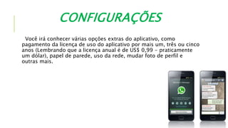 CONFIGURAÇÕES
Você irá conhecer várias opções extras do aplicativo, como
pagamento da licença de uso do aplicativo por mais um, três ou cinco
anos (Lembrando que a licença anual é de US$ 0,99 - praticamente
um dólar), papel de parede, uso da rede, mudar foto de perfil e
outras mais.
 