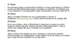 #1 Passo
Em primeiro lugar é necessário certificar-se que você possui a última
versão do WhatsApp Messenger instalada no telefone. E também que
o seu telefone e o computador estão conectados à mesma rede Wi-Fi.
#2 Passo
Abra o Google Chrome em seu computador e acesse o
endereço web.whatsapp.com onde você encontrará um código QR.
#3 Passo
Já no seu celular, abra o WhatsApp e selecione o menu no canto
superior direito da tela. Depois escolha “WhatsApp Web” e faça a
leitura do código QR que é exibido no navegador.
#4 Passo
Após a leitura do código os seus contatos e conversas estarão
sincronizados no computador e você poderá usar de todas as funções
que o app oferece também na versão web .
 