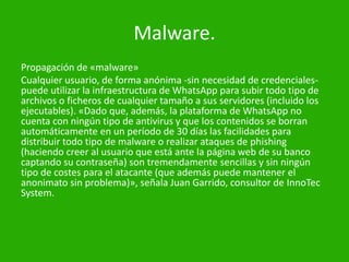 Malware.
Propagación de «malware»
Cualquier usuario, de forma anónima -sin necesidad de credenciales-
puede utilizar la infraestructura de WhatsApp para subir todo tipo de
archivos o ficheros de cualquier tamaño a sus servidores (incluido los
ejecutables). «Dado que, además, la plataforma de WhatsApp no
cuenta con ningún tipo de antivirus y que los contenidos se borran
automáticamente en un período de 30 días las facilidades para
distribuir todo tipo de malware o realizar ataques de phishing
(haciendo creer al usuario que está ante la página web de su banco
captando su contraseña) son tremendamente sencillas y sin ningún
tipo de costes para el atacante (que además puede mantener el
anonimato sin problema)», señala Juan Garrido, consultor de InnoTec
System.
 