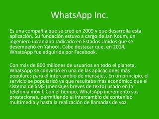 WhatsApp Inc.
Es una compañía que se creó en 2009 y que desarrolla esta
aplicación. Su fundación estuvo a cargo de Jan Koum, un
ingeniero ucraniano radicado en Estados Unidos que se
desempeñó en Yahoo!. Cabe destacar que, en 2014,
WhatsApp fue adquirida por Facebook.
Con más de 800 millones de usuarios en todo el planeta,
WhatsApp se convirtió en una de las aplicaciones más
populares para el intercambio de mensajes. En un principio, el
servicio se popularizó ya que resultaba más económico que el
sistema de SMS (mensajes breves de texto) usado en la
telefonía móvil. Con el tiempo, WhatsApp incrementó sus
prestaciones, permitiendo el intercambio de contenido
multimedia y hasta la realización de llamadas de voz.
 