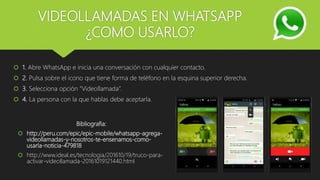 VIDEOLLAMADAS EN WHATSAPP
¿COMO USARLO?
1. Abre WhatsApp e inicia una conversación con cualquier contacto.
2. Pulsa sobre el icono que tiene forma de teléfono en la esquina superior derecha.
3. Selecciona opción “Videollamada”.
4. La persona con la que hablas debe aceptarla.
Bibliografia:
http://peru.com/epic/epic-mobile/whatsapp-agrega-
videollamadas-y-nosotros-te-ensenamos-como-
usarla-noticia-479818
http://www.ideal.es/tecnologia/201610/19/truco-para-
activar-videollamada-20161019121440.html