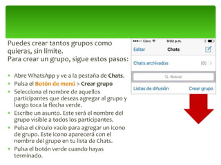 Puedes crear tantos grupos como
quieras, sin límite.
Para crear un grupo, sigue estos pasos:
 Abre WhatsApp y ve a la pestaña de Chats.
 Pulsa el Botón de menú > Crear grupo
 Selecciona el nombre de aquellos
participantes que deseas agregar al grupo y
luego toca la flecha verde.
 Escribe un asunto. Este será el nombre del
grupo visible a todos los participantes.
 Pulsa el círculo vacío para agregar un icono
de grupo. Este icono aparecerá con el
nombre del grupo en tu lista de Chats.
 Pulsa el botón verde cuando hayas
terminado.
 