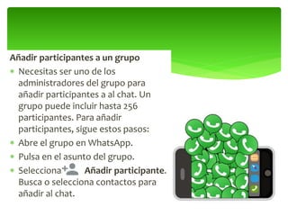 Añadir participantes a un grupo
 Necesitas ser uno de los
administradores del grupo para
añadir participantes a al chat. Un
grupo puede incluir hasta 256
participantes. Para añadir
participantes, sigue estos pasos:
 Abre el grupo en WhatsApp.
 Pulsa en el asunto del grupo.
 Selecciona Añadir participante.
Busca o selecciona contactos para
añadir al chat.
 