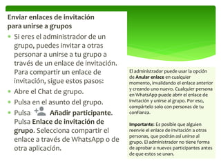Enviar enlaces de invitación
para unirse a grupos
 Si eres el administrador de un
grupo, puedes invitar a otras
personar a unirse a tu grupo a
través de un enlace de invitación.
Para compartir un enlace de
invitación, sigue estos pasos:
 Abre el Chat de grupo.
 Pulsa en el asunto del grupo.
 Pulsa Añadir participante.
Pulsa Enlace de invitación de
grupo. Selecciona compartir el
enlace a través de WhatsApp o de
otra aplicación.
El administrador puede usar la opción
de Anular enlace en cualquier
momento, invalidando el enlace anterior
y creando uno nuevo. Cualquier persona
en WhatsApp puede abrir el enlace de
invitación y unirse al grupo. Por eso,
compártelo solo con personas de tu
confianza.
Importante: Es posible que alguien
reenvíe el enlace de invitación a otras
personas, que podrán así unirse al
grupo. El administrador no tiene forma
de aprobar a nuevos participantes antes
de que estos se unan.
 