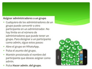 Asignar administradores a un grupo
 Cualquiera de los administradores de un
grupo puede convertir a otro
participante en un administrador. No
hay límite en el número de
administradores que puede tener un
grupo. Para designar a un participante
como admin, sigue estos pasos:
 Abre el grupo en WhatsApp.
 Pulsa el asunto del grupo.
 Mantén presionado el nombre del
participante que deseas asignar como
admin.
 Pulsa Hacer admin. del grupo.
 